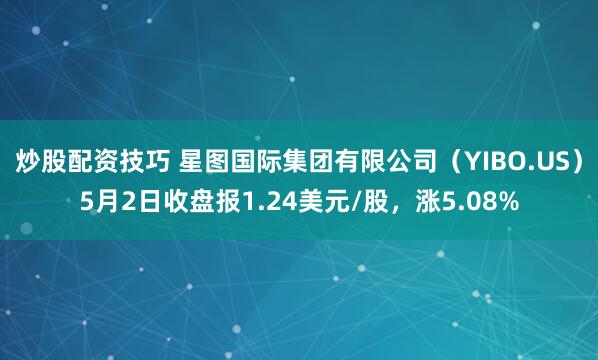 炒股配资技巧 星图国际集团有限公司（YIBO.US）5月2日收盘报1.24美元/股，涨5.08%