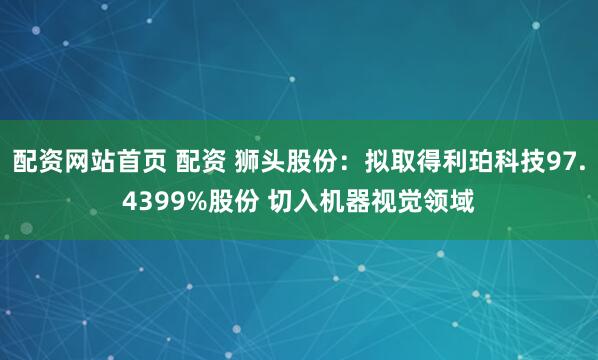 配资网站首页 配资 狮头股份：拟取得利珀科技97.4399%股份 切入机器视觉领域