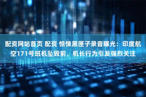 配资网站首页 配资 惊悚黑匣子录音曝光：印度航空171号班机坠毁前，机长行为引发强烈关注