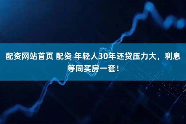 配资网站首页 配资 年轻人30年还贷压力大，利息等同买房一套！