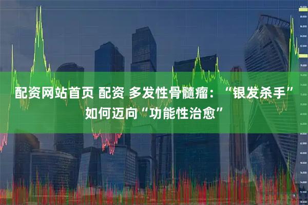 配资网站首页 配资 多发性骨髓瘤：“银发杀手”如何迈向“功能性治愈”