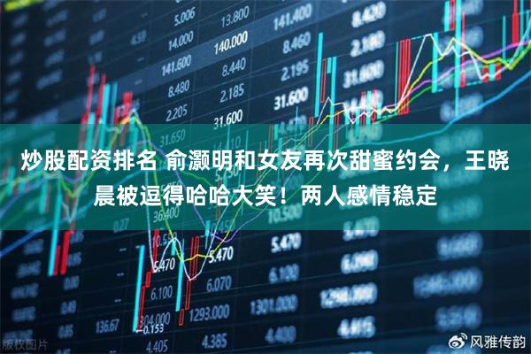 炒股配资排名 俞灏明和女友再次甜蜜约会，王晓晨被逗得哈哈大笑！两人感情稳定